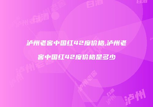 泸州老窖中国红42度价格,泸州老窖中国红42度价格是多少