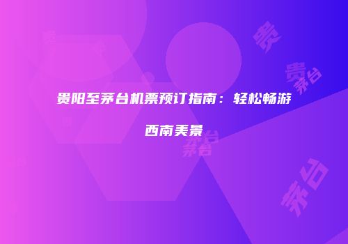 贵阳至茅台机票预订指南：轻松畅游西南美景