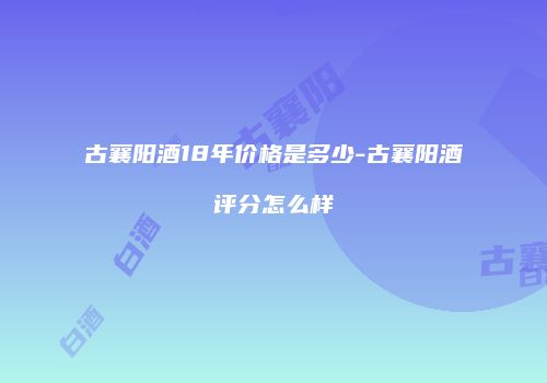 古襄阳酒18年价格是多少-古襄阳酒评分怎么样