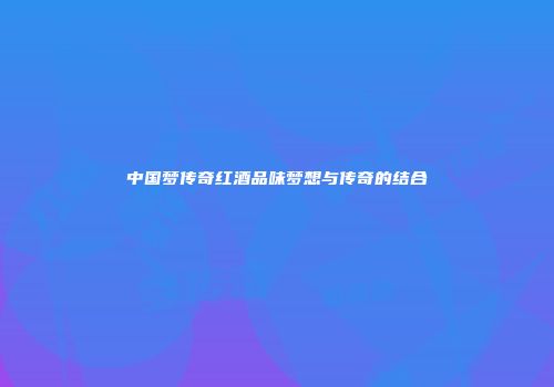 中国梦传奇红酒品味梦想与传奇的结合