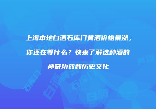 上海本地白酒石库门黄酒价格暴涨，你还在等什么？快来了解这种酒的神奇功效和历史文化