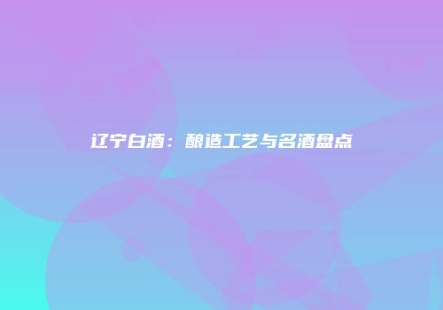 辽宁白酒：酿造工艺与名酒盘点