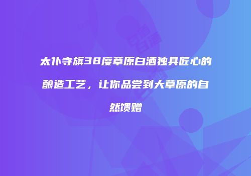 太仆寺旗38度草原白酒独具匠心的酿造工艺，让你品尝到大草原的自然馈赠