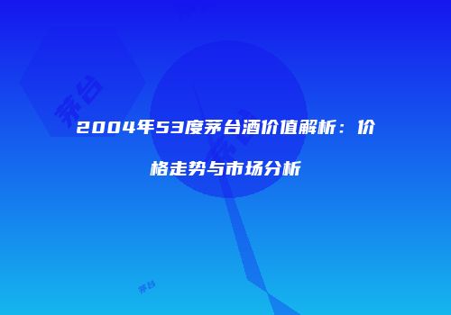2004年53度茅台酒价值解析：价格走势与市场分析