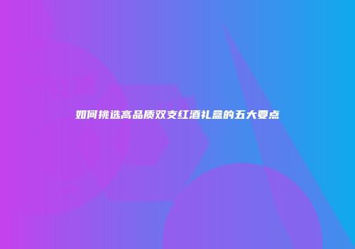 如何挑选高品质双支红酒礼盒的五大要点