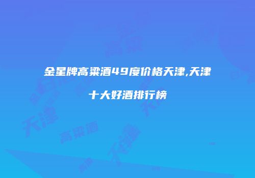 金星牌高粱酒49度价格天津,天津十大好酒排行榜