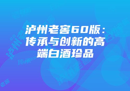 泸州老窖60版：传承与创新的高端白酒珍品