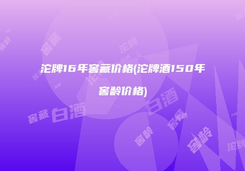 沱牌16年窖藏价格(沱牌酒150年窖龄价格)