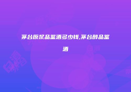 茅台原浆品鉴酒多少钱,茅台醇品鉴酒