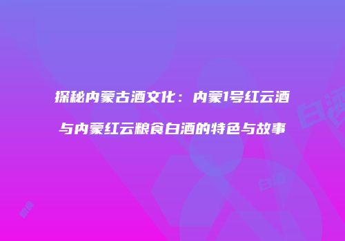探秘内蒙古酒文化：内蒙1号红云酒与内蒙红云粮食白酒的特色与故事