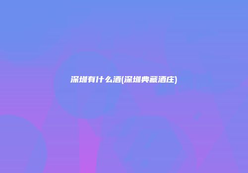 深圳有什么酒(深圳典藏酒庄)