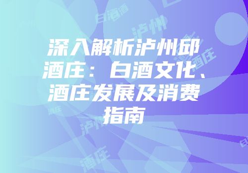 深入解析泸州邱酒庄：白酒文化、酒庄发展及消费指南