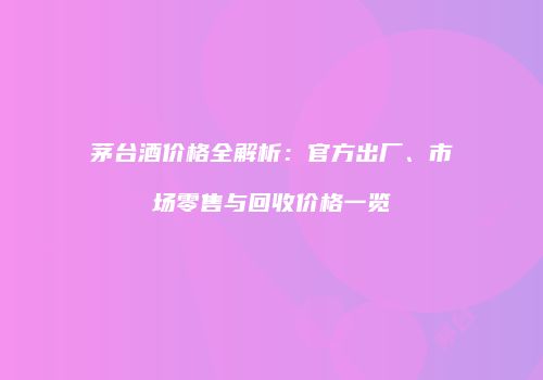 茅台酒价格全解析：官方出厂、市场零售与回收价格一览