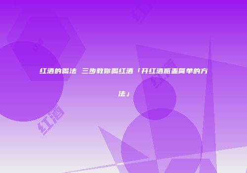红酒的喝法 三步教你喝红酒「开红酒瓶盖简单的方法」