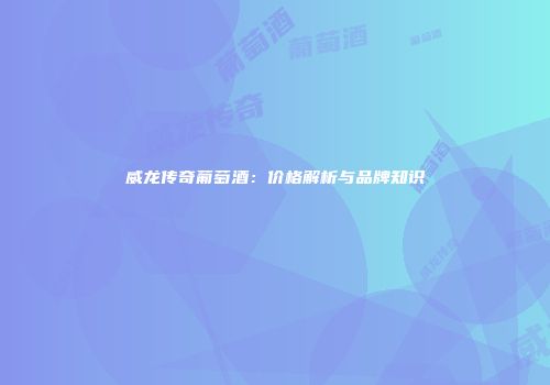 威龙传奇葡萄酒：价格解析与品牌知识
