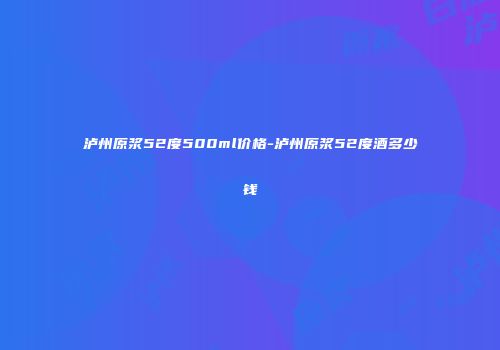 泸州原浆52度500ml价格-泸州原浆52度酒多少钱