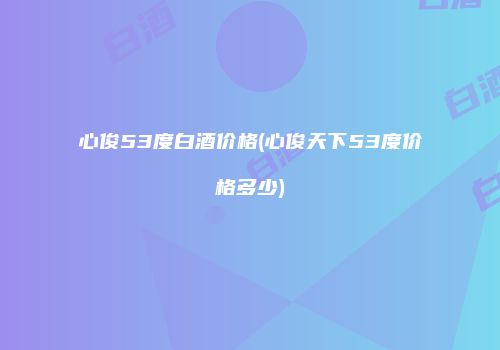心俊53度白酒价格(心俊天下53度价格多少)