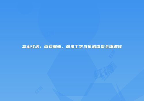 高山红酒：原料解析、酿造工艺与价格体系全面解读