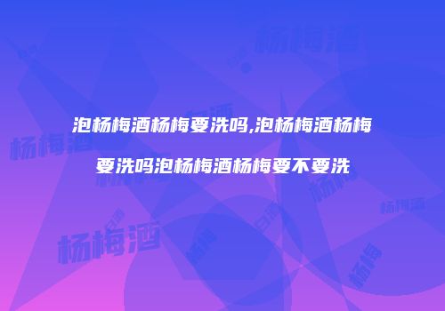 泡杨梅酒杨梅要洗吗,泡杨梅酒杨梅要洗吗泡杨梅酒杨梅要不要洗