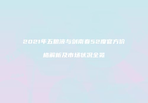 2021年五粮液与剑南春52度官方价格解析及市场状况全览