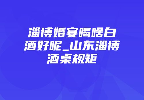淄博婚宴喝啥白酒好呢_山东淄博酒桌规矩