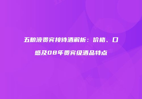 五粮液贵宾接待酒解析：价格、口感及08年贵宾级酒品特点