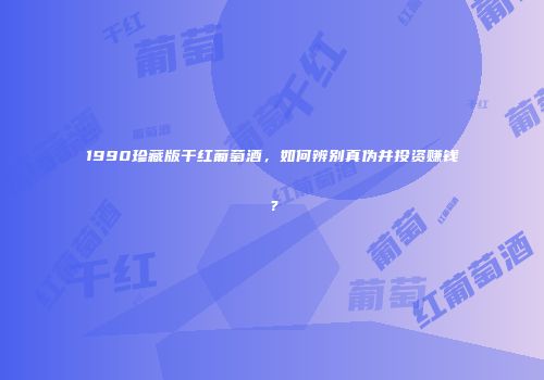 1990珍藏版干红葡萄酒，如何辨别真伪并投资赚钱？