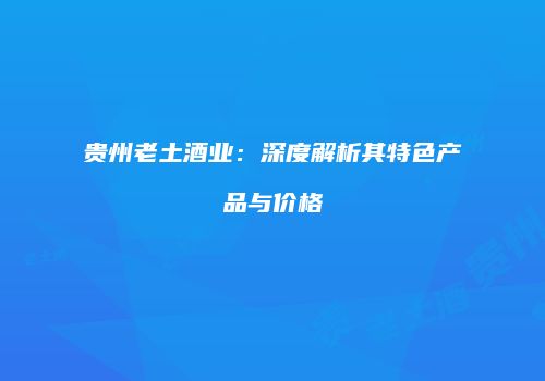 贵州老土酒业：深度解析其特色产品与价格