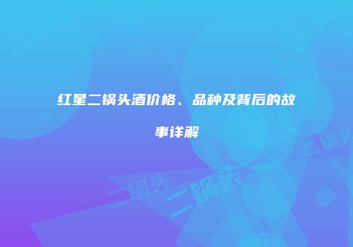 红星二锅头酒价格、品种及背后的故事详解