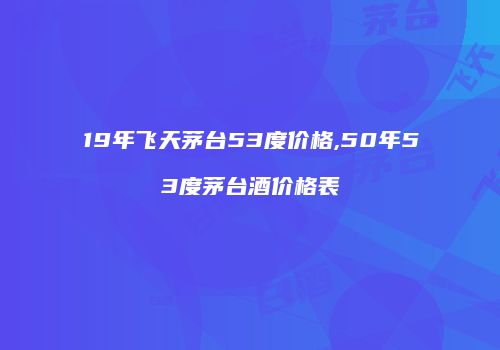 19年飞天茅台53度价格,50年53度茅台酒价格表