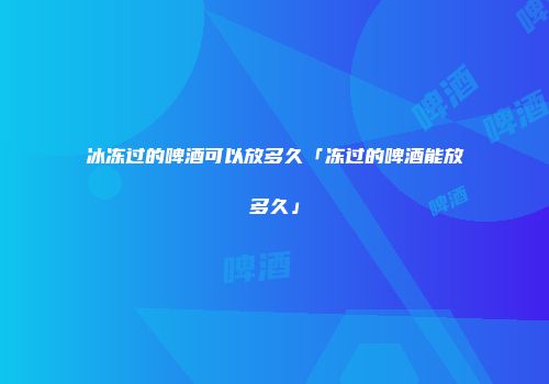 冰冻过的啤酒可以放多久「冻过的啤酒能放多久」