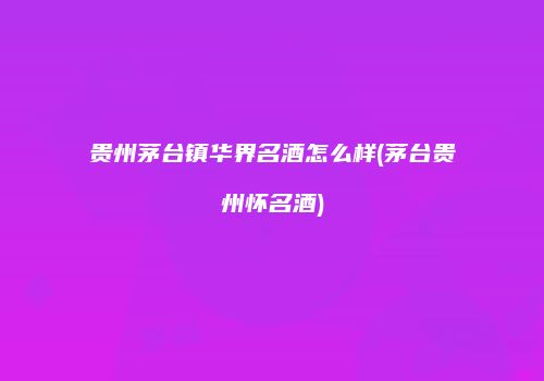 贵州茅台镇华界名酒怎么样(茅台贵州怀名酒)