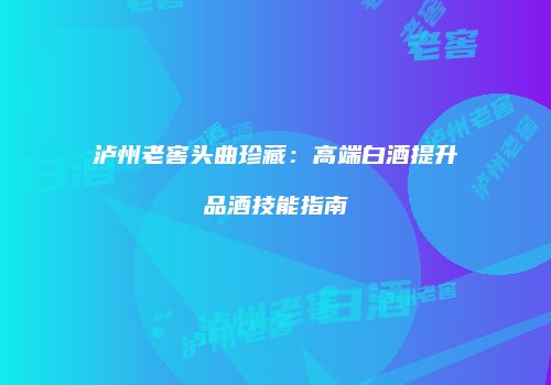 泸州老窖头曲珍藏：高端白酒提升品酒技能指南
