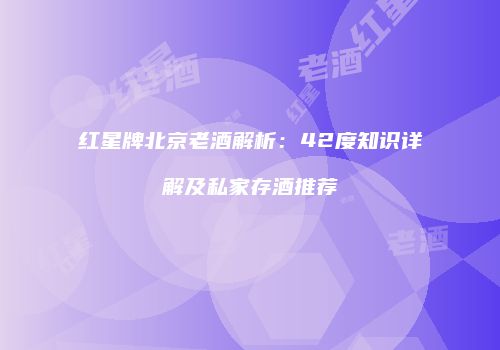 红星牌北京老酒解析：42度知识详解及私家存酒推荐