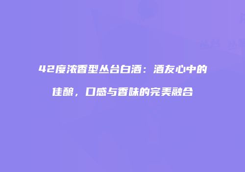 42度浓香型丛台白酒：酒友心中的佳酿，口感与香味的完美融合