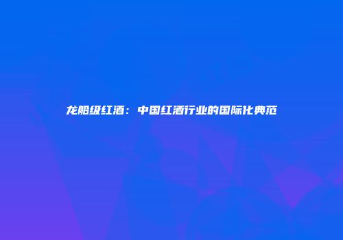 龙船级红酒：中国红酒行业的国际化典范