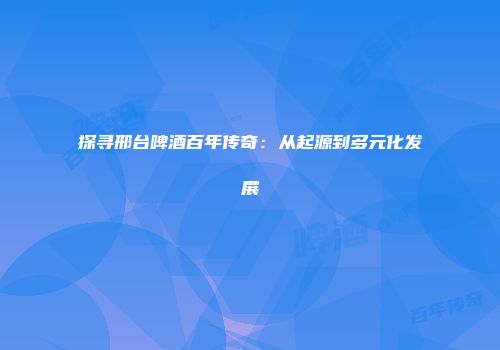 探寻邢台啤酒百年传奇：从起源到多元化发展