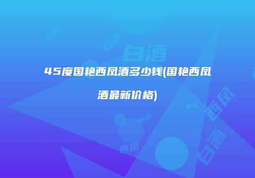 45度国艳西凤酒多少钱(国艳西凤酒最新价格)