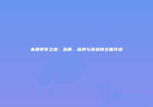 米酒领军之道：品质、品牌与渠道的全面升级