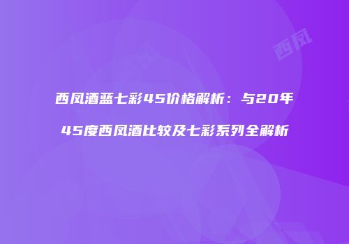 西凤酒蓝七彩45价格解析：与20年45度西凤酒比较及七彩系列全解析