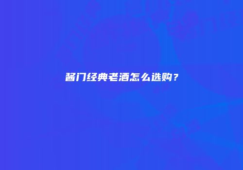 酱门经典老酒怎么选购？