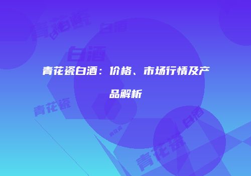 青花瓷白酒：价格、市场行情及产品解析