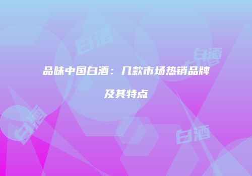 品味中国白酒：几款市场热销品牌及其特点