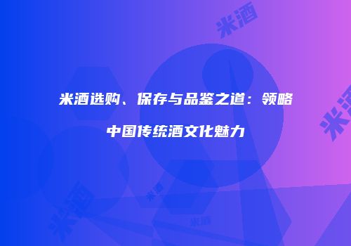 米酒选购、保存与品鉴之道：领略中国传统酒文化魅力