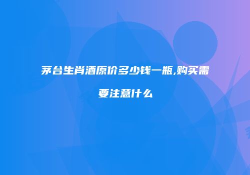 茅台生肖酒原价多少钱一瓶,购买需要注意什么