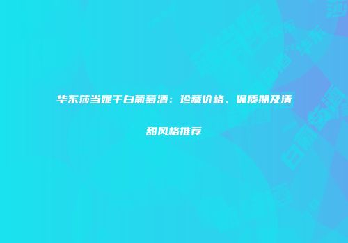 华东莎当妮干白葡萄酒：珍藏价格、保质期及清甜风格推荐