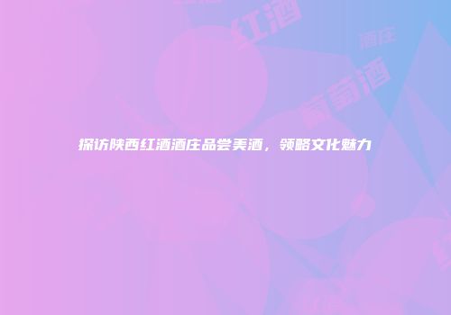 探访陕西红酒酒庄品尝美酒，领略文化魅力