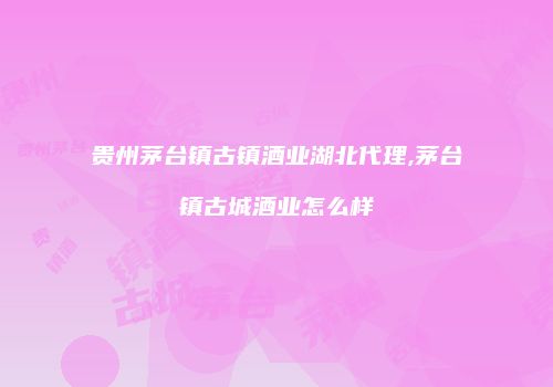 贵州茅台镇古镇酒业湖北代理,茅台镇古城酒业怎么样