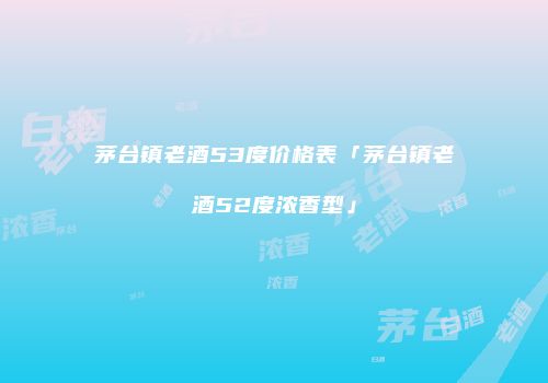 茅台镇老酒53度价格表「茅台镇老酒52度浓香型」