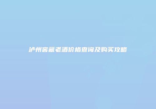 泸州窖藏老酒价格查询及购买攻略